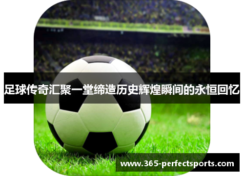 足球传奇汇聚一堂缔造历史辉煌瞬间的永恒回忆