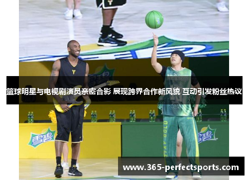 篮球明星与电视剧演员亲密合影 展现跨界合作新风貌 互动引发粉丝热议